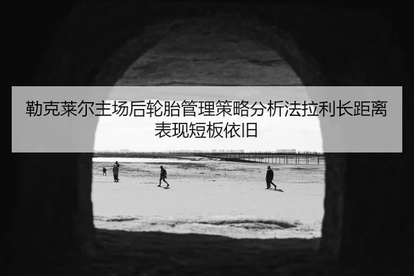 勒克莱尔主场后轮胎管理策略分析法拉利长距离表现短板依旧