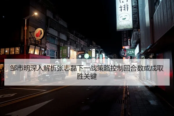 邹市明深入解析张志磊下一战策略控制回合数或成取胜关键
