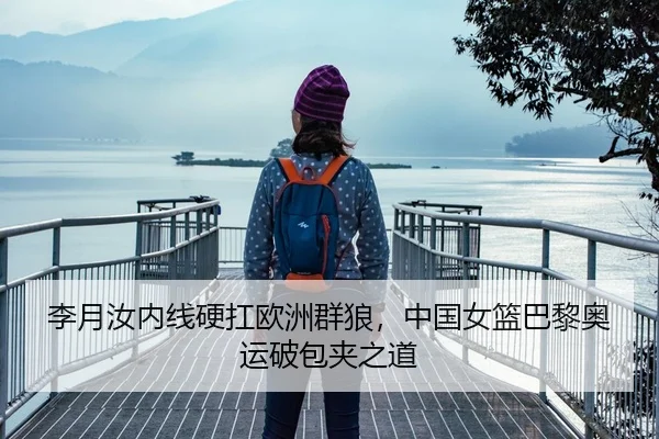 李月汝内线硬扛欧洲群狼，中国女篮巴黎奥运破包夹之道