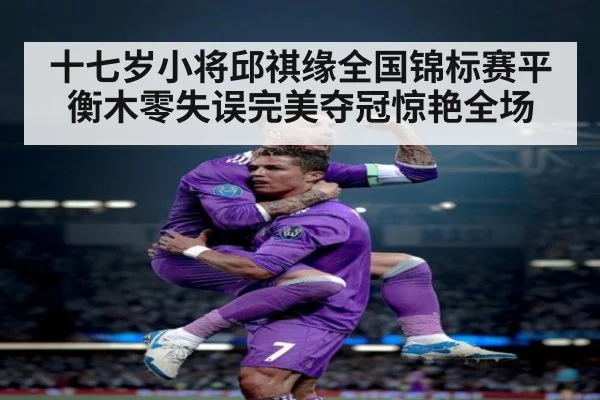 十七岁小将邱祺缘全国锦标赛平衡木零失误完美夺冠惊艳全场