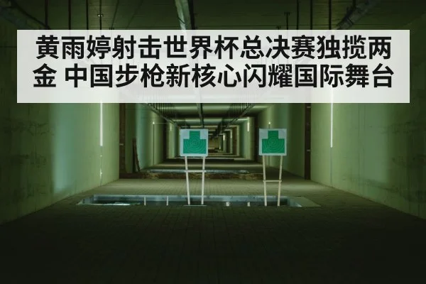 黄雨婷射击世界杯总决赛独揽两金 中国步枪新核心闪耀国际舞台