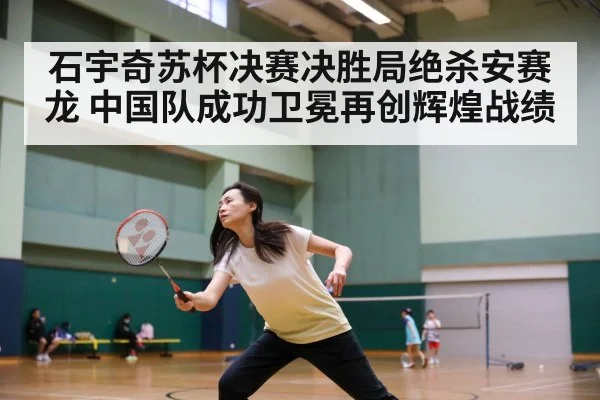 石宇奇苏杯决赛决胜局绝杀安赛龙 中国队成功卫冕再创辉煌战绩